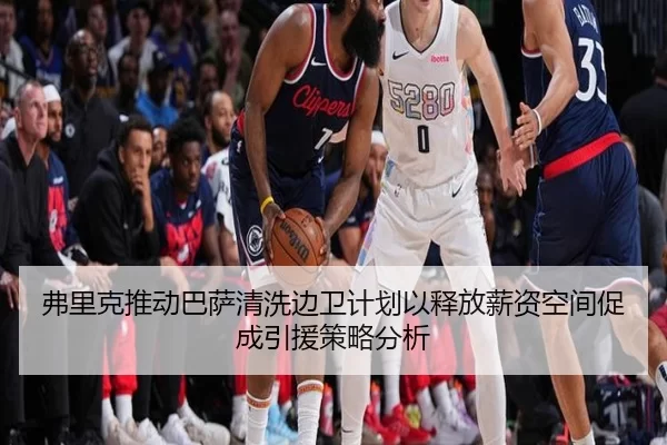 弗里克推动巴萨清洗边卫计划以释放薪资空间促成引援策略分析